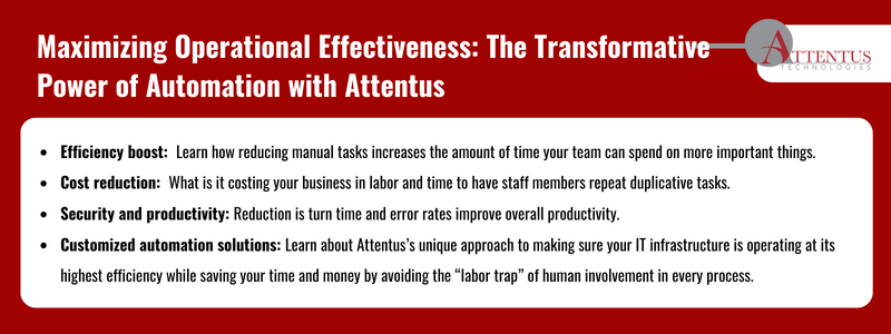 Key takeaways: Efficiency boost: Learn how reducing manual tasks increases the amount of time your team can spend on more important things. Cost reduction: What is it costing your business in labor and time to have staff members repeat duplicative tasks Security and productivity: Reduction is turn time and error rates improve overall productivity. Customized automation solutions: Learn about Attentus’s unique approach to making sure your IT infrastructure is operating at its highest efficiency while saving your time and money by avoiding the “labor trap” of human involvement in every process.