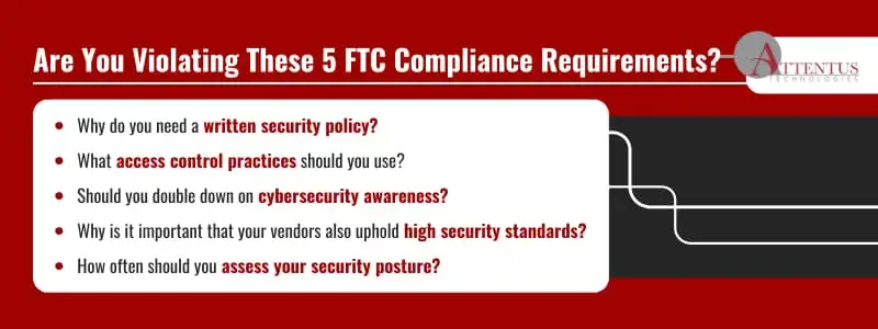 Are You Violating These 5 FTC Compliance Requirements?
Why do you need a written security policy?
What access control practices should you use?
Should you double down on cybersecurity awareness?
Why is it important that your vendors also uphold high security standards?
How often should you assess your security posture?