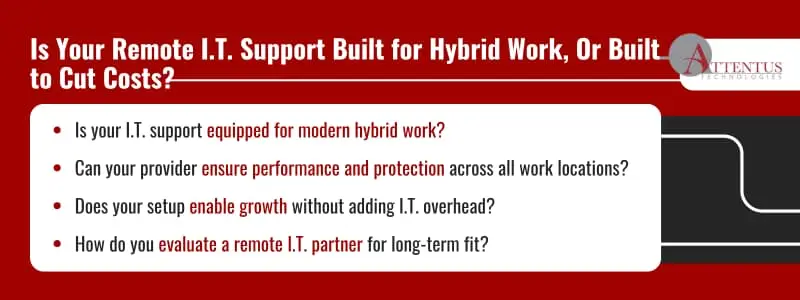 Is Your Remote I.T. Support Built for Hybrid Work Or Built to Cut Costs? Is your I.T. support equipped for modern hybrid work? Can your provider ensure performance and protection across all work locations? Does your setup enable growth without adding I.T. overhead? How do you evaluate a remote I.T. partner for long-term fit?