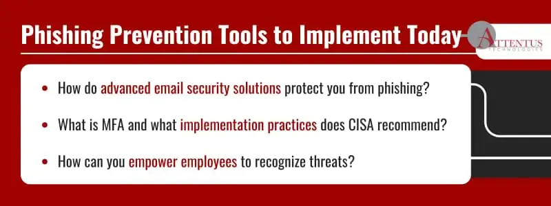 3 Tools You Can Implement Today to Prevent a Phishing Attack
How do advanced email security solutions protect you from phishing?
What is MFA and what implementation practices does CISA recommend?
How can you empower employees to recognize threats?