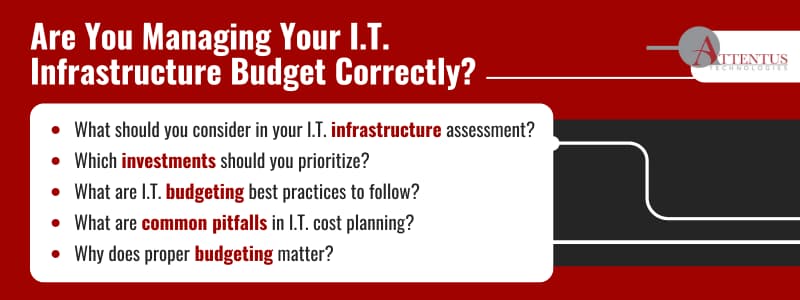 Are You Managing Your I.T. Infrastructure Budget Correctly?

What should you consider in your I.T. infrastructure assessment?
Which investments should you prioritize?
What are I.T. budgeting best practices to follow?
What are common pitfalls in I.T. cost planning?
Why does proper budgeting matter?
