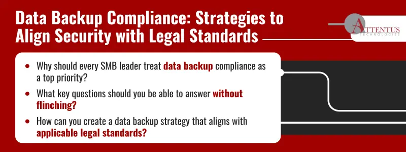 Data Backup Compliance: Strategies to Align Security with Legal Standards Why should every SMB leader treat data backup compliance as a top priority? What key questions should you be able to answer without flinching? How can you create a data backup strategy that aligns with applicable legal standards?