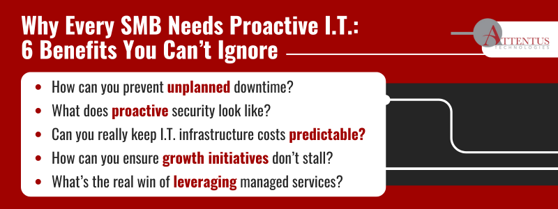 Why Every SMB Needs Proactive I.T.: 6 Benefits You Can’t Ignore

How can you prevent unplanned downtime?
What does proactive security look like?
Can you really keep I.T. infrastructure costs predictable?
How can you ensure growth initiatives don’t stall?
What’s the real win of leveraging managed services?
