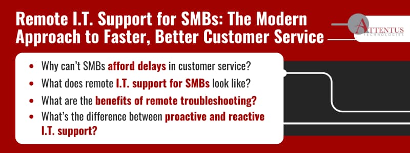 Remote I.T. Support for SMBs: The Modern Approach to Faster, Better Customer Service

Why can’t SMBs afford delays in customer service?
What does remote I.T. support for SMBs look like?
What are the benefits of remote troubleshooting?
What’s the difference between proactive and reactive I.T. support?
