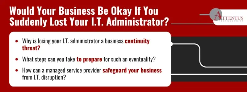 Would Your Business Be Okay If You Suddenly Lost Your I.T. Administrator?

Key Takeaways:

Why is losing your I.T. administrator a business continuity threat?
What steps can you take to prepare for such an eventuality?
How can a managed service provider safeguard your business from I.T. disruption?
