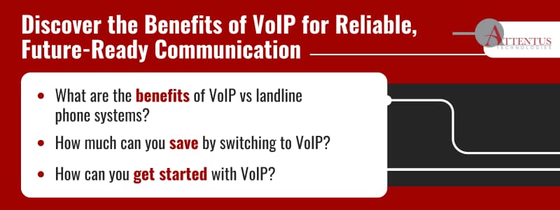 Discover the Benefits of VoIP for Reliable, Future-Ready Communication

Key Takeaways:

What are the benefits of VoIP vs landline phone systems?
How much can you save by switching to VoIP?
How can you get started with VoIP?
