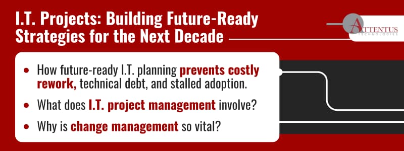 I.T. Projects: Building Future-Ready Strategies for the Next Decade Key Takeaways: How future-ready I.T. planning prevents costly rework, technical debt, and stalled adoption. What does I.T. project management involve? Why is change management so vital? 