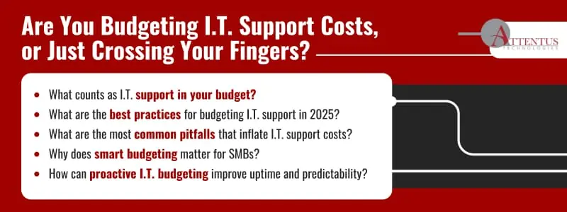 How to Budget for I.T. Support Costs

Key Takeaways:

What counts as I.T. support in your budget?
What are the best practices for budgeting I.T. support in 2025?
What are the most common pitfalls that inflate I.T. support costs?
Why does smart budgeting matter for SMBs?
How can proactive I.T. budgeting improve uptime and predictability?