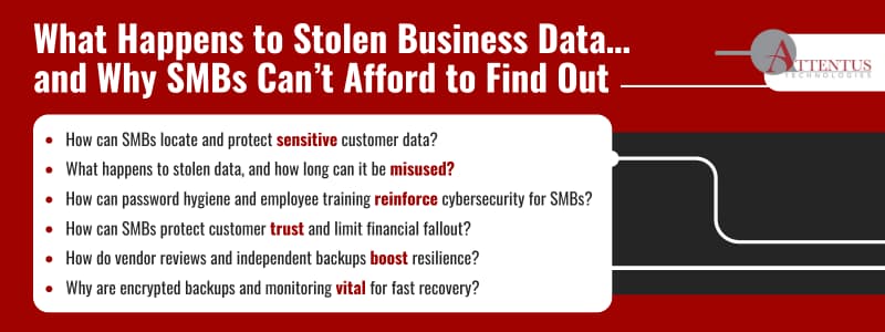 What Happens to Stolen Business Data…and Why SMBs Can’t Afford to Find Out

Key Takeaways:
How can SMBs locate and protect sensitive customer data?
What happens to stolen data, and how long can it be misused?
How can password hygiene and employee training reinforce cybersecurity for SMBs?
How can SMBs protect customer trust and limit financial fallout?
How do vendor reviews and independent backups boost resilience?
Why are encrypted backups and monitoring vital for fast recovery?