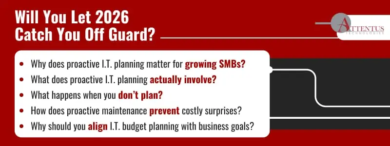 Will You Let 2026 Catch You Off Guard? Key Takeaways: Why does proactive I.T. planning matter for growing SMBs? What does proactive I.T. planning actually involve? What happens when you don’t plan? How does proactive maintenance prevent costly surprises? Why should you align I.T. budget planning with business goals?