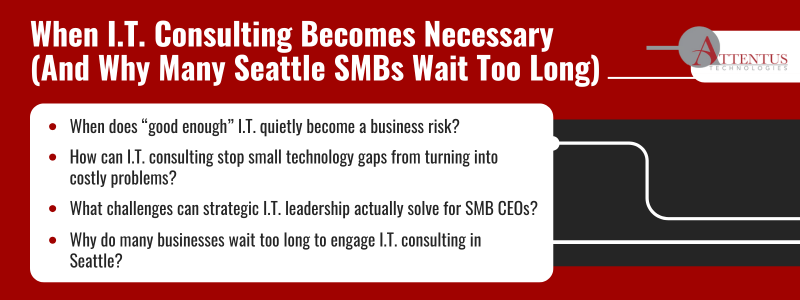 I.T. Consulting for Seattle SMBs: Avoiding Costly Technology Mistakes
Key takeaways
When does “good enough” I.T. quietly become a business risk?
How can I.T. consulting stop small technology gaps from turning into costly problems?
What challenges can strategic I.T. leadership actually solve for SMB CEOs?
Why do many businesses wait too long to engage I.T. consulting in Seattle?